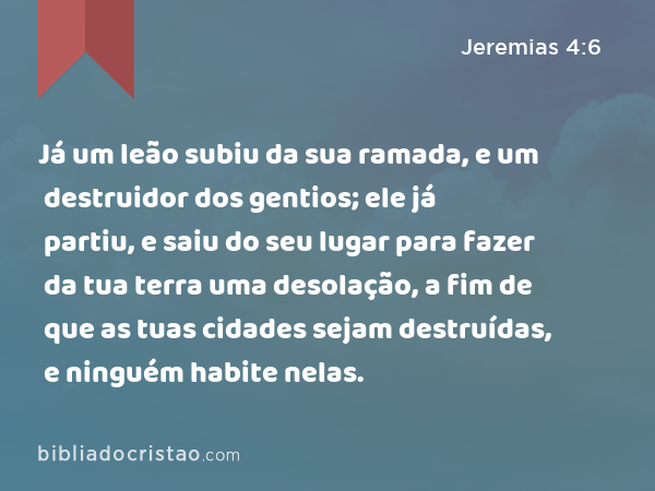 Já um leão subiu da sua ramada, e um destruidor dos gentios; ele já partiu, e saiu do seu lugar para fazer da tua terra uma desolação, a fim de que as tuas cidades sejam destruídas, e ninguém habite nelas. - Jeremias 4:6