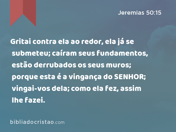 Gritai contra ela ao redor, ela já se submeteu; caíram seus fundamentos, estão derrubados os seus muros; porque esta é a vingança do SENHOR; vingai-vos dela; como ela fez, assim lhe fazei. - Jeremias 50:15