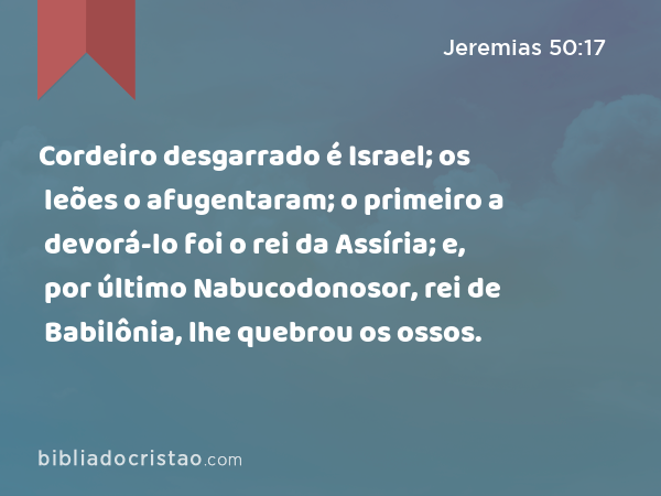 Cordeiro desgarrado é Israel; os leões o afugentaram; o primeiro a devorá-lo foi o rei da Assíria; e, por último Nabucodonosor, rei de Babilônia, lhe quebrou os ossos. - Jeremias 50:17