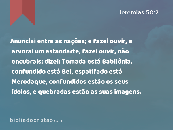 Anunciai entre as nações; e fazei ouvir, e arvorai um estandarte, fazei ouvir, não encubrais; dizei: Tomada está Babilônia, confundido está Bel, espatifado está Merodaque, confundidos estão os seus ídolos, e quebradas estão as suas imagens. - Jeremias 50:2