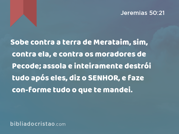 Sobe contra a terra de Merataim, sim, contra ela, e contra os moradores de Pecode; assola e inteiramente destrói tudo após eles, diz o SENHOR, e faze con-forme tudo o que te mandei. - Jeremias 50:21