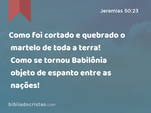 Como foi cortado e quebrado o martelo de toda a terra! Como se tornou Babilônia objeto de espanto entre as nações! - Jeremias 50:23