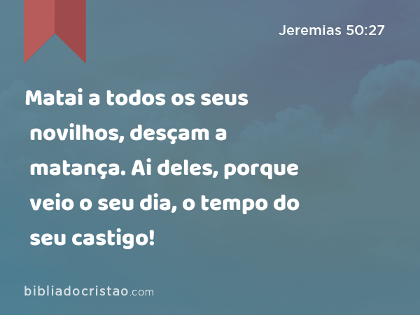 Matai a todos os seus novilhos, desçam a matança. Ai deles, porque veio o seu dia, o tempo do seu castigo! - Jeremias 50:27