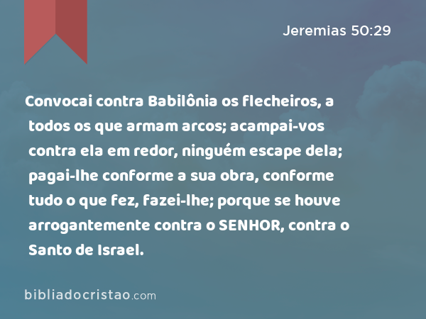 Convocai contra Babilônia os flecheiros, a todos os que armam arcos; acampai-vos contra ela em redor, ninguém escape dela; pagai-lhe conforme a sua obra, conforme tudo o que fez, fazei-lhe; porque se houve arrogantemente contra o SENHOR, contra o Santo de Israel. - Jeremias 50:29