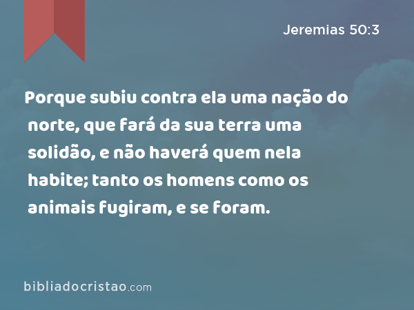 Porque subiu contra ela uma nação do norte, que fará da sua terra uma solidão, e não haverá quem nela habite; tanto os homens como os animais fugiram, e se foram. - Jeremias 50:3