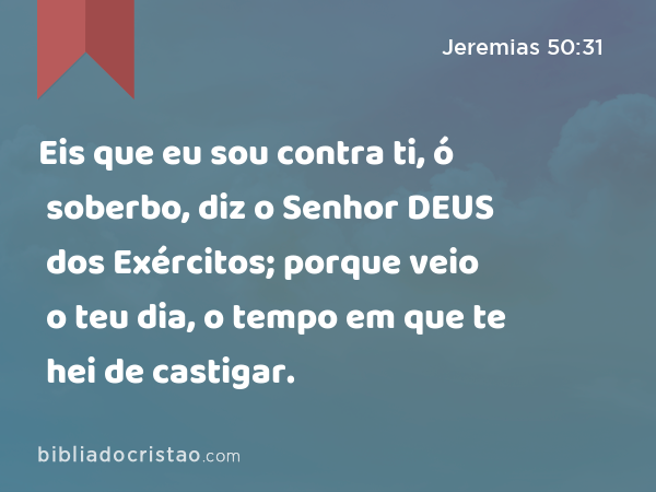 Eis que eu sou contra ti, ó soberbo, diz o Senhor DEUS dos Exércitos; porque veio o teu dia, o tempo em que te hei de castigar. - Jeremias 50:31