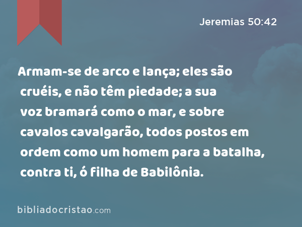 Armam-se de arco e lança; eles são cruéis, e não têm piedade; a sua voz bramará como o mar, e sobre cavalos cavalgarão, todos postos em ordem como um homem para a batalha, contra ti, ó filha de Babilônia. - Jeremias 50:42