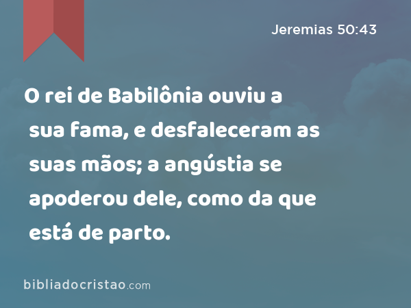 O rei de Babilônia ouviu a sua fama, e desfaleceram as suas mãos; a angústia se apoderou dele, como da que está de parto. - Jeremias 50:43