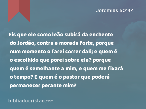 Eis que ele como leão subirá da enchente do Jordão, contra a morada forte, porque num momento o farei correr dali; e quem é o escolhido que porei sobre ela? porque quem é semelhante a mim, e quem me fixará o tempo? E quem é o pastor que poderá permanecer perante mim? - Jeremias 50:44