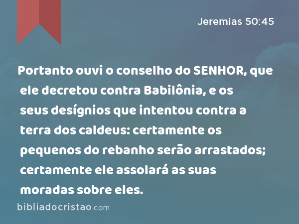 Portanto ouvi o conselho do SENHOR, que ele decretou contra Babilônia, e os seus desígnios que intentou contra a terra dos caldeus: certamente os pequenos do rebanho serão arrastados; certamente ele assolará as suas moradas sobre eles. - Jeremias 50:45