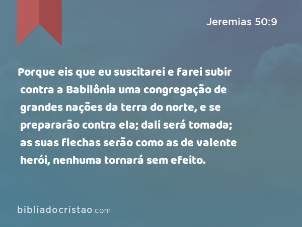 Porque eis que eu suscitarei e farei subir contra a Babilônia uma congregação de grandes nações da terra do norte, e se prepararão contra ela; dali será tomada; as suas flechas serão como as de valente herói, nenhuma tornará sem efeito. - Jeremias 50:9