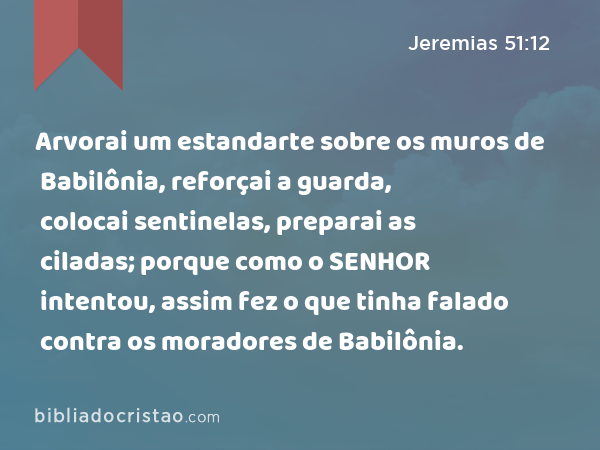 Arvorai um estandarte sobre os muros de Babilônia, reforçai a guarda, colocai sentinelas, preparai as ciladas; porque como o SENHOR intentou, assim fez o que tinha falado contra os moradores de Babilônia. - Jeremias 51:12