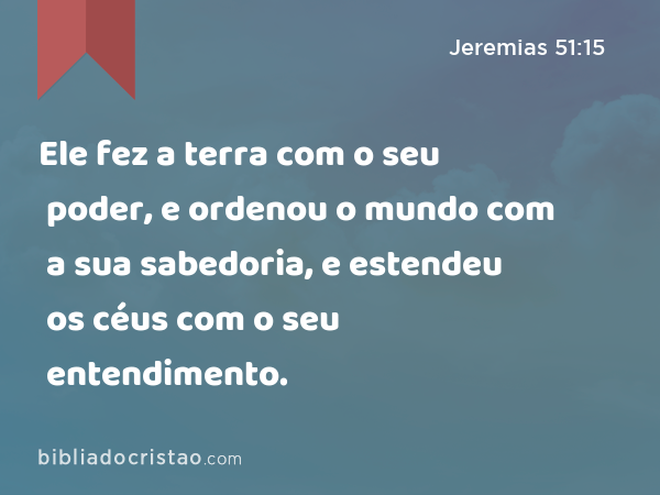 Ele fez a terra com o seu poder, e ordenou o mundo com a sua sabedoria, e estendeu os céus com o seu entendimento. - Jeremias 51:15