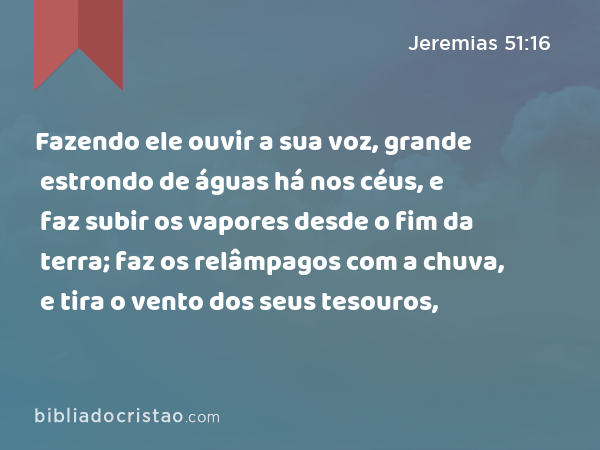 Fazendo ele ouvir a sua voz, grande estrondo de águas há nos céus, e faz subir os vapores desde o fim da terra; faz os relâmpagos com a chuva, e tira o vento dos seus tesouros, - Jeremias 51:16