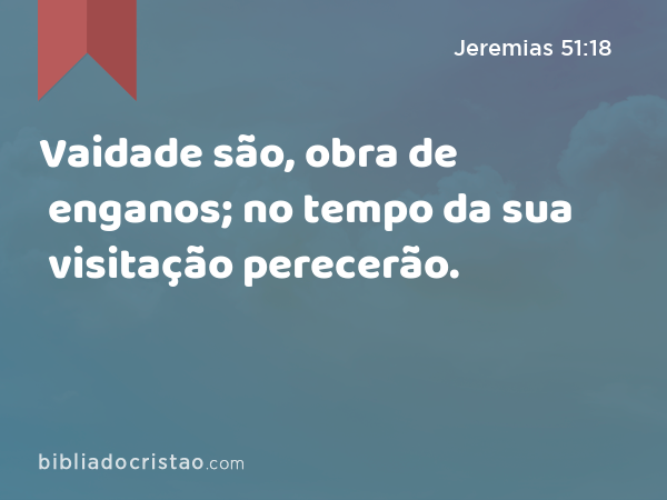 Vaidade são, obra de enganos; no tempo da sua visitação perecerão. - Jeremias 51:18