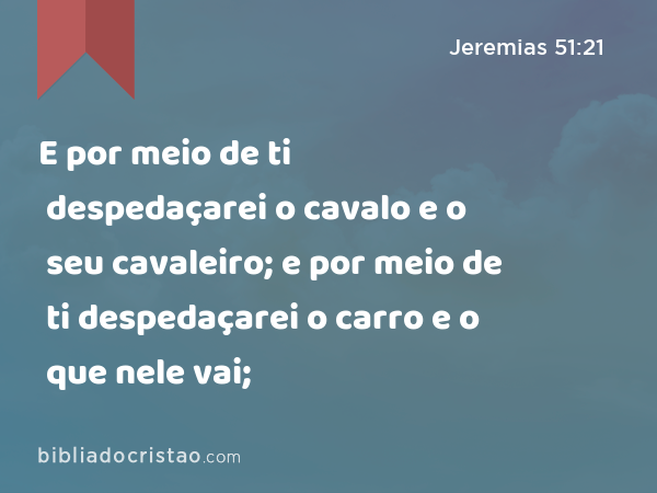 E por meio de ti despedaçarei o cavalo e o seu cavaleiro; e por meio de ti despedaçarei o carro e o que nele vai; - Jeremias 51:21