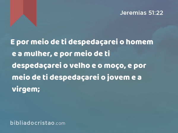 E por meio de ti despedaçarei o homem e a mulher, e por meio de ti despedaçarei o velho e o moço, e por meio de ti despedaçarei o jovem e a virgem; - Jeremias 51:22