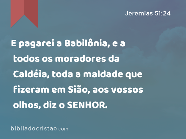 E pagarei a Babilônia, e a todos os moradores da Caldéia, toda a maldade que fizeram em Sião, aos vossos olhos, diz o SENHOR. - Jeremias 51:24