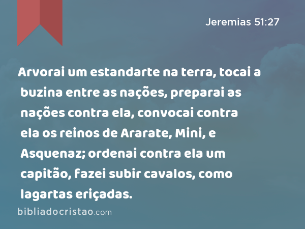 Arvorai um estandarte na terra, tocai a buzina entre as nações, preparai as nações contra ela, convocai contra ela os reinos de Ararate, Mini, e Asquenaz; ordenai contra ela um capitão, fazei subir cavalos, como lagartas eriçadas. - Jeremias 51:27