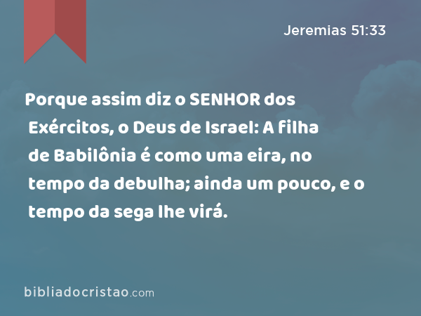 Porque assim diz o SENHOR dos Exércitos, o Deus de Israel: A filha de Babilônia é como uma eira, no tempo da debulha; ainda um pouco, e o tempo da sega lhe virá. - Jeremias 51:33