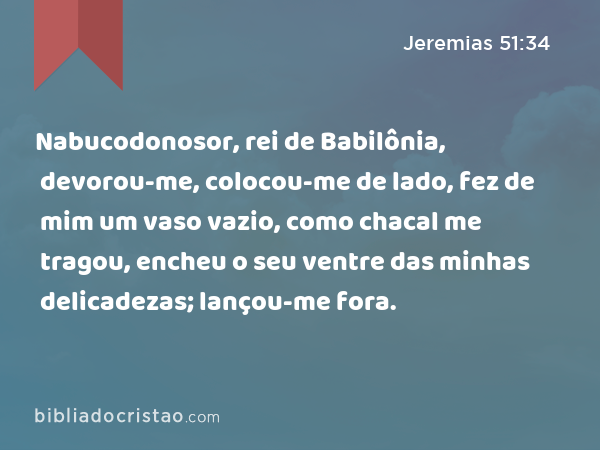 Nabucodonosor, rei de Babilônia, devorou-me, colocou-me de lado, fez de mim um vaso vazio, como chacal me tragou, encheu o seu ventre das minhas delicadezas; lançou-me fora. - Jeremias 51:34