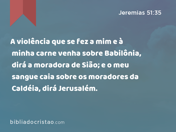 A violência que se fez a mim e à minha carne venha sobre Babilônia, dirá a moradora de Sião; e o meu sangue caia sobre os moradores da Caldéia, dirá Jerusalém. - Jeremias 51:35