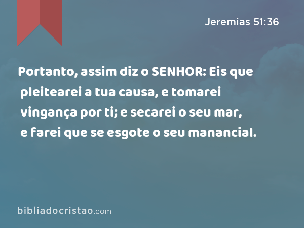 Portanto, assim diz o SENHOR: Eis que pleitearei a tua causa, e tomarei vingança por ti; e secarei o seu mar, e farei que se esgote o seu manancial. - Jeremias 51:36