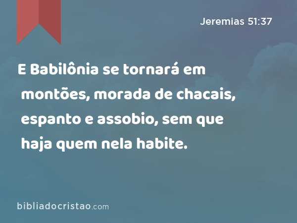 E Babilônia se tornará em montões, morada de chacais, espanto e assobio, sem que haja quem nela habite. - Jeremias 51:37