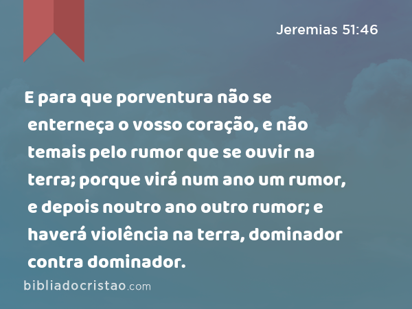 E para que porventura não se enterneça o vosso coração, e não temais pelo rumor que se ouvir na terra; porque virá num ano um rumor, e depois noutro ano outro rumor; e haverá violência na terra, dominador contra dominador. - Jeremias 51:46