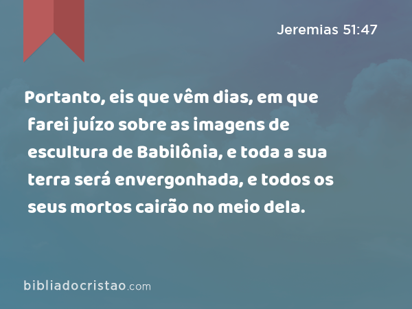 Portanto, eis que vêm dias, em que farei juízo sobre as imagens de escultura de Babilônia, e toda a sua terra será envergonhada, e todos os seus mortos cairão no meio dela. - Jeremias 51:47