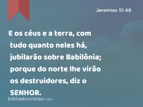 E os céus e a terra, com tudo quanto neles há, jubilarão sobre Babilônia; porque do norte lhe virão os destruidores, diz o SENHOR. - Jeremias 51:48