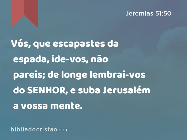 Vós, que escapastes da espada, ide-vos, não pareis; de longe lembrai-vos do SENHOR, e suba Jerusalém a vossa mente. - Jeremias 51:50