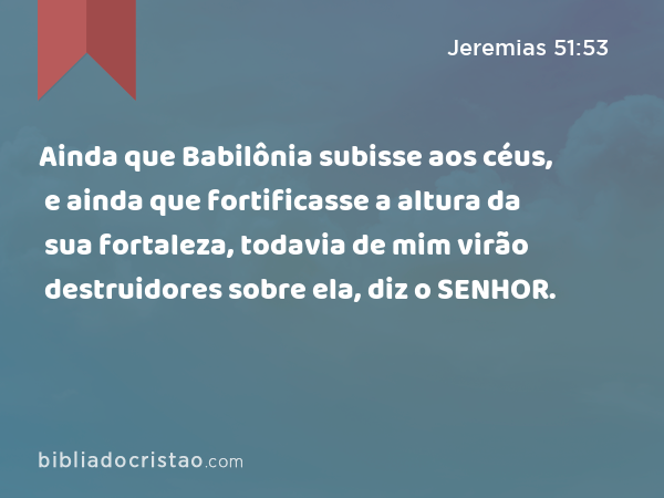 Ainda que Babilônia subisse aos céus, e ainda que fortificasse a altura da sua fortaleza, todavia de mim virão destruidores sobre ela, diz o SENHOR. - Jeremias 51:53