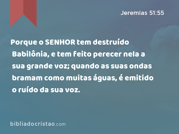 Porque o SENHOR tem destruído Babilônia, e tem feito perecer nela a sua grande voz; quando as suas ondas bramam como muitas águas, é emitido o ruído da sua voz. - Jeremias 51:55