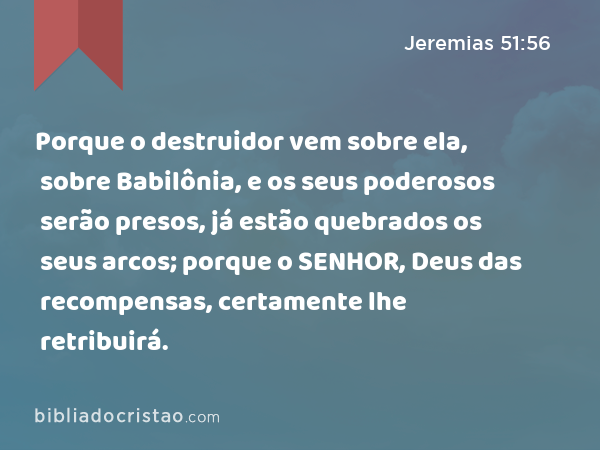 Porque o destruidor vem sobre ela, sobre Babilônia, e os seus poderosos serão presos, já estão quebrados os seus arcos; porque o SENHOR, Deus das recompensas, certamente lhe retribuirá. - Jeremias 51:56