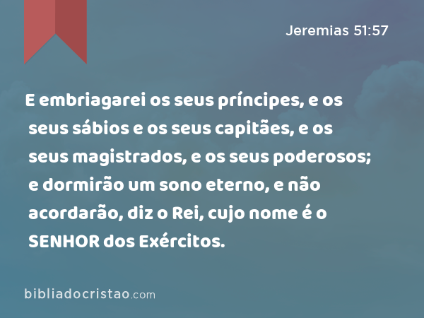 E embriagarei os seus príncipes, e os seus sábios e os seus capitães, e os seus magistrados, e os seus poderosos; e dormirão um sono eterno, e não acordarão, diz o Rei, cujo nome é o SENHOR dos Exércitos. - Jeremias 51:57