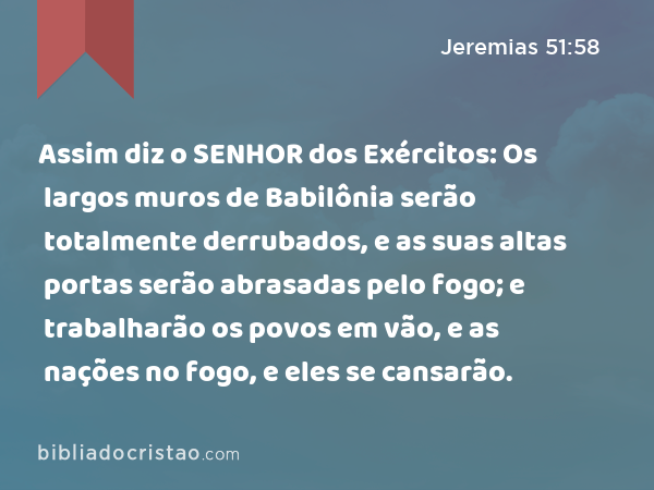 Assim diz o SENHOR dos Exércitos: Os largos muros de Babilônia serão totalmente derrubados, e as suas altas portas serão abrasadas pelo fogo; e trabalharão os povos em vão, e as nações no fogo, e eles se cansarão. - Jeremias 51:58