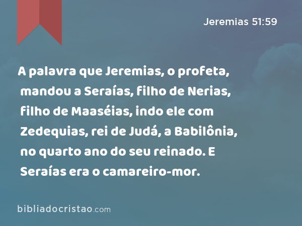 A palavra que Jeremias, o profeta, mandou a Seraías, filho de Nerias, filho de Maaséias, indo ele com Zedequias, rei de Judá, a Babilônia, no quarto ano do seu reinado. E Seraías era o camareiro-mor. - Jeremias 51:59