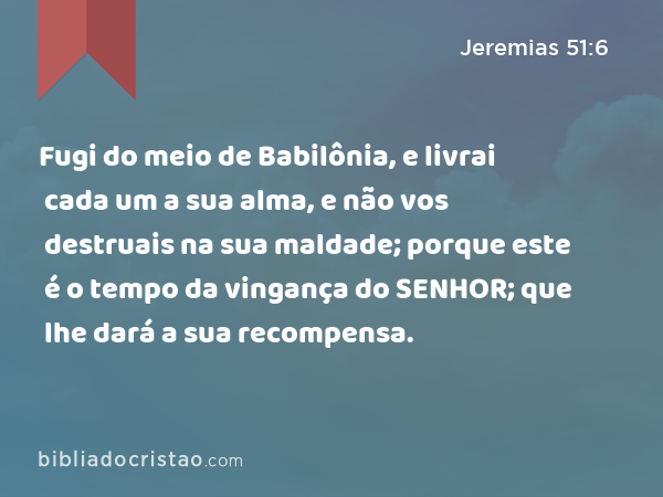 Fugi do meio de Babilônia, e livrai cada um a sua alma, e não vos destruais na sua maldade; porque este é o tempo da vingança do SENHOR; que lhe dará a sua recompensa. - Jeremias 51:6