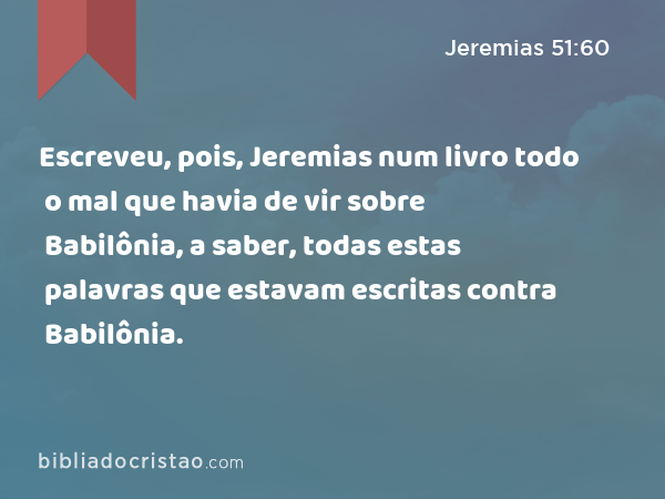 Escreveu, pois, Jeremias num livro todo o mal que havia de vir sobre Babilônia, a saber, todas estas palavras que estavam escritas contra Babilônia. - Jeremias 51:60
