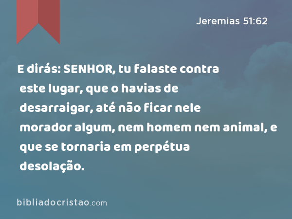 E dirás: SENHOR, tu falaste contra este lugar, que o havias de desarraigar, até não ficar nele morador algum, nem homem nem animal, e que se tornaria em perpétua desolação. - Jeremias 51:62