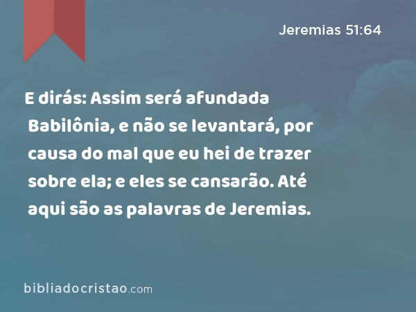 E dirás: Assim será afundada Babilônia, e não se levantará, por causa do mal que eu hei de trazer sobre ela; e eles se cansarão. Até aqui são as palavras de Jeremias. - Jeremias 51:64