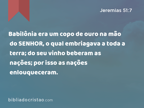 Babilônia era um copo de ouro na mão do SENHOR, o qual embriagava a toda a terra; do seu vinho beberam as nações; por isso as nações enlouqueceram. - Jeremias 51:7