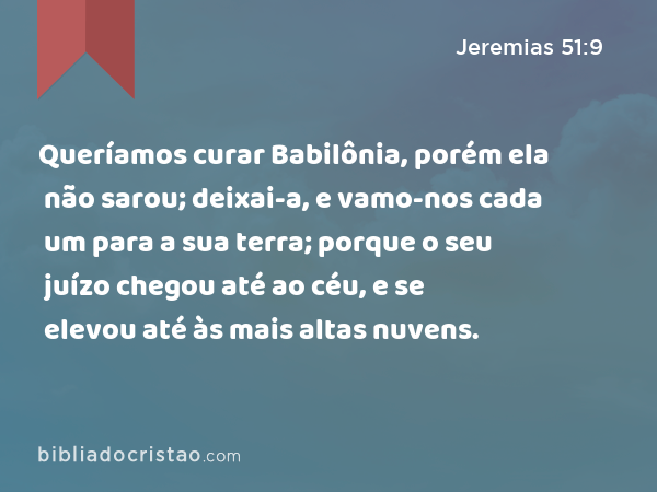 Queríamos curar Babilônia, porém ela não sarou; deixai-a, e vamo-nos cada um para a sua terra; porque o seu juízo chegou até ao céu, e se elevou até às mais altas nuvens. - Jeremias 51:9