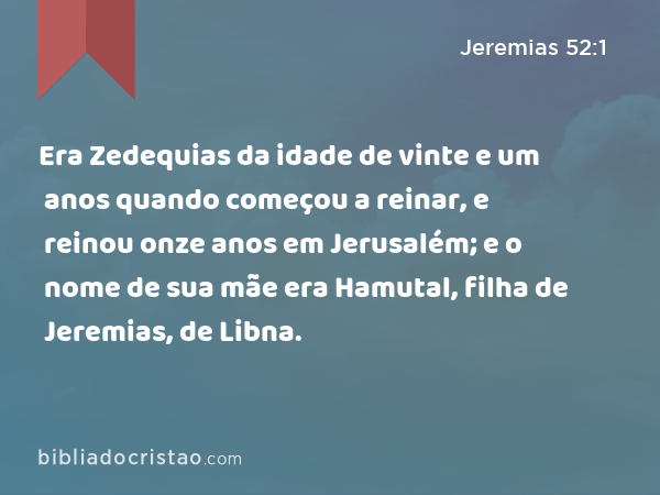 Era Zedequias da idade de vinte e um anos quando começou a reinar, e reinou onze anos em Jerusalém; e o nome de sua mãe era Hamutal, filha de Jeremias, de Libna. - Jeremias 52:1