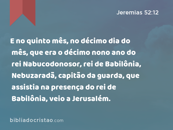 E no quinto mês, no décimo dia do mês, que era o décimo nono ano do rei Nabucodonosor, rei de Babilônia, Nebuzaradã, capitão da guarda, que assistia na presença do rei de Babilônia, veio a Jerusalém. - Jeremias 52:12