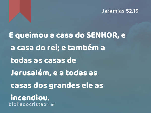 E queimou a casa do SENHOR, e a casa do rei; e também a todas as casas de Jerusalém, e a todas as casas dos grandes ele as incendiou. - Jeremias 52:13