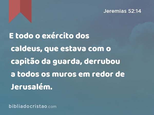 E todo o exército dos caldeus, que estava com o capitão da guarda, derrubou a todos os muros em redor de Jerusalém. - Jeremias 52:14