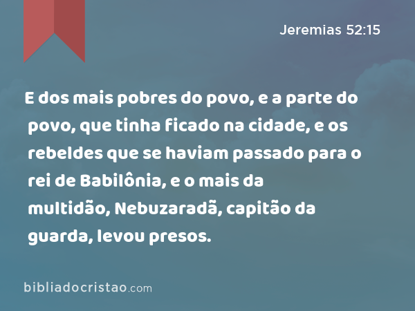 E dos mais pobres do povo, e a parte do povo, que tinha ficado na cidade, e os rebeldes que se haviam passado para o rei de Babilônia, e o mais da multidão, Nebuzaradã, capitão da guarda, levou presos. - Jeremias 52:15