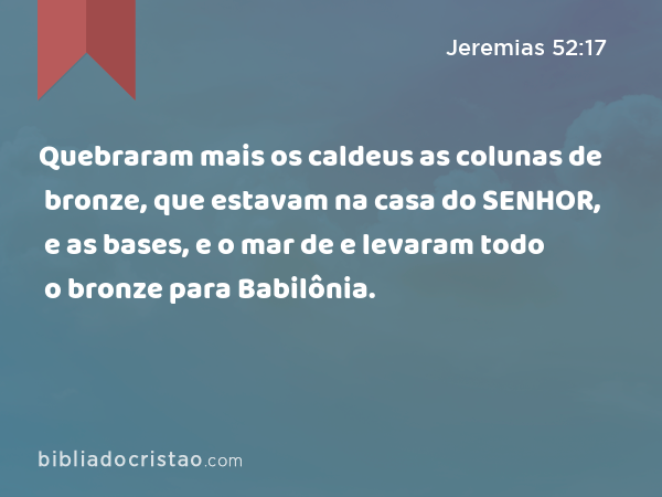 Quebraram mais os caldeus as colunas de bronze, que estavam na casa do SENHOR, e as bases, e o mar de bronze, que estavam na casa do SENHOR, e levaram todo o bronze para Babilônia. - Jeremias 52:17